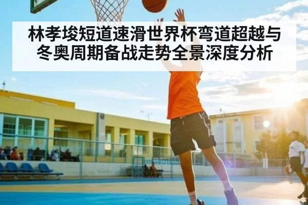 林孝埈短道速滑世界杯弯道超越与冬奥周期备战走势全景深度分析